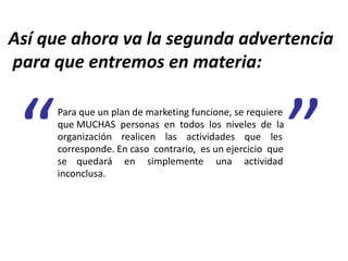 Así que ahora va la segunda advertencia
para que entremos en materia:
Para que un plan de marketing funcione, se requiere
que MUCHAS personas en todos los niveles de la
organización realicen las actividades que les
corresponde. En caso contrario, es un ejercicio que
se quedará en simplemente una actividad
inconclusa.
 