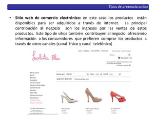 • Sitio web de comercio electrónico: en este caso los productos están
disponibles para ser adquiridos a través de internet. La principal
contribución al negocio son los ingresos por las ventas de estos
productos. Este tipo de sitios también contribuyen al negocio ofreciendo
información a los consumidores que prefieren comprar los productos a
través de otros canales (canal físico y canal telefónico)
Tipos de presencia online
 