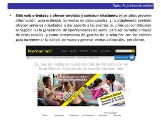 • Sitio web orientado a ofrecer servicios y construir relaciones: estos sitios proveen
información para estimular las ventas en otros canales y habitualmente también
ofrecen servicios orientados a dar soporte a los clientes. Su principal contribución
al negocio es la generación de oportunidades de venta para ser cerradas a través
de otros canales y como herramienta de gestión de la relación con los clientes
para incrementar la lealtad de marca y generar ventas adicionales por cliente.
Tipos de presencia online
 