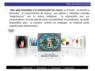 • Sitio web orientado a la construcción de marca: su función se orienta a
fomentar el conocimiento de marca, sus valores y atributos creando
“experiencias” con la marca mediante la interacción con sus
consumidores. En este tipo de sitios normalmente los productos no están
disponibles para su compra online; sin embargo es habitual como
soporte para promociones.
Tipos de presencia online
 