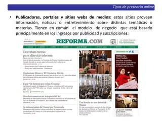 • Publicadores, portales y sitios webs de medios: estos sitios proveen
información, noticias o entretenimiento sobre distintas temáticas o
materias. Tienen en común el modelo de negocio que está basado
principalmente en los ingresos por publicidad y suscripciones.
Tipos de presencia online
 