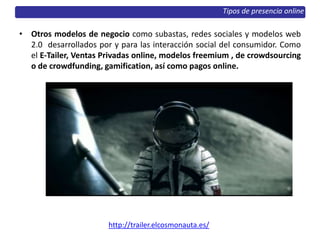 • Otros modelos de negocio como subastas, redes sociales y modelos web
2.0 desarrollados por y para las interacción social del consumidor. Como
el E‐Tailer, Ventas Privadas online, modelos freemium , de crowdsourcing
o de crowdfunding, gamification, así como pagos online.
http://trailer.elcosmonauta.es/
Tipos de presencia online
 