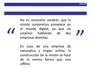MISIÓN
No es necesario recalcar, que la
misión corporativa prevalece en
el mundo digital, ya que no
estamos hablando de dos
empresas distintas.
En caso de una empresa de
naturaleza y origen online, la
construcción de la misión se hace
de la misma forma que una
offline
 