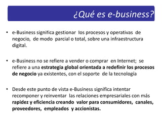 • e-Business significa gestionar los procesos y operativas de
negocio, de modo parcial o total, sobre una infraestructura
digital.
• e-Business no se refiere a vender o comprar en Internet; se
refiere a una estrategia global orientada a redefinir los procesos
de negocio ya existentes, con el soporte de la tecnología
• Desde este punto de vista e-Business significa intentar
recomponer y reinventar las relaciones empresariales con más
rapidez y eficiencia creando valor para consumidores, canales,
proveedores, empleados y accionistas.
¿Qué es e-business?
 