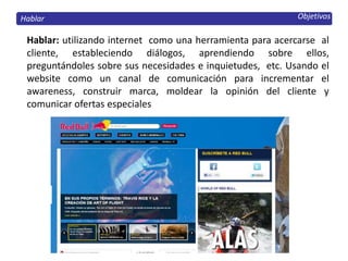 Objetivos
Hablar: utilizando internet como una herramienta para acercarse al
cliente, estableciendo diálogos, aprendiendo sobre ellos,
preguntándoles sobre sus necesidades e inquietudes, etc. Usando el
website como un canal de comunicación para incrementar el
awareness, construir marca, moldear la opinión del cliente y
comunicar ofertas especiales
Hablar
 