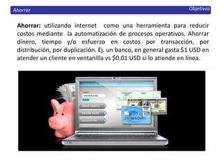 Objetivos
Ahorrar: utilizando internet como una herramienta para reducir
costos mediante la automatización de procesos operativos. Ahorrar
dinero, tiempo y/o esfuerzo en costos por transacción, por
distribución, por duplicación. Ej. un banco, en general gasta $1 USD en
atender un cliente en ventanilla vs $0.01 USD si lo atiende en línea.
Ahorrar
 