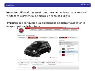 Objetivos
Impactar: utilizando internet como una herramienta para construir
y extender la presencia de marca en el mundo digital.
Impactos que enriquecen las experiencias de marca y aumentan la
imagen positiva de la misma
Impactar
 