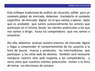 Análisis de la situación
Este enfoque tradicional de análisis de situación, válido para un
contexto global de mercado, debemos trasladarlo al contexto
específico de mercado digital en el que vamos a operar, dado
que es probable que varíen sustancialmente los actores que
participan en el mismo, desde los clientes potenciales a los que
nos vamos a dirigir, hasta los competidores que nos vamos a
encontrar.
Por ello, debemos analizar nuestro entorno de mercado digital
y llegar a comprender el comportamiento de los usuarios a la
hora de buscar marcas y productos, los intermediarios que
participan y los sitios web de destino. También será necesario
comparar nuestro sitio web respecto a los competidores, y
otros sitios que nuestros clientes potenciales visitan a lo hora
de tomar sus decisiones de compra.
 