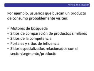 Análisis de la situación
Por ejemplo, usuarios que buscan un producto
de consumo probablemente visiten:
• Motores de búsqueda
• Sitios de comparación de productos similares
• Sitios de la competencia
• Portales y sitios de influencia
• Sitios especializados relacionados con el
sector/segmento/producto
 