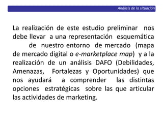 Análisis de la situación
La realización de este estudio preliminar nos
debe llevar a una representación esquemática
de nuestro entorno de mercado (mapa
de mercado digital o e-marketplace map) y a la
realización de un análisis DAFO (Debilidades,
Amenazas, Fortalezas y Oportunidades) que
nos ayudará a comprender las distintas
opciones estratégicas sobre las que articular
las actividades de marketing.
 
