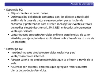 Análisis de la situación
• Estrategia FO:
• Migrar clientes al canal online.
• Optimización del plan de contactos con los clientes a través del
análisis de la base de datos y segmentación por variables de
consumo y preferencias para ofrecer mensajes relevantes a través
de medios electrónicos (email, SMS, RSS) enfocados a incrementar
ventas por cliente.
• Lanzar nuevos productos/servicios online o experiencias de valor
añadido, por ejemplo videos explicativos sobre beneficios o usos de
un producto.
• Estrategia FA:
• Introducir nuevos productos/servicios exclusivos para
venta/consumo en internet.
• Agregar valor a los productos/servicios que se ofrecen a través de la
web.
• Acuerdos con terceras empresas que agreguen valor a nuestra
oferta de productos/servicios.
 