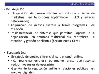 Análisis de la situación
• Estrategia DO:
• Adquisición de nuevos clientes a través de acciones de
marketing en buscadores (optimización SEO y enlaces
patrocinados)
• Adquisición de nuevos clientes a través programas de
afiliación.
• Implementación de sistemas que permitan operar a la
organización en entornos multicanal que centralicen la
atención y gestión de clientes (herramientas CRM)
• Estrategia DA:
• Estrategia de precios diferencial para el canal online.
• •Comprar/crear empresa puramente digital que suponga
reducir los costos de operación.
• Gestión de la reputación online y relaciones públicas en
medios digitales.
 