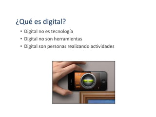 ¿Qué es digital?
• Digital no es tecnología
• Digital no son herramientas
• Digital son personas realizando actividades
 