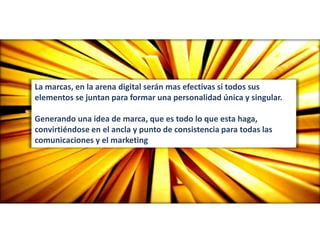La marcas, en la arena digital serán mas efectivas si todos sus
elementos se juntan para formar una personalidad única y singular.
Generando una idea de marca, que es todo lo que esta haga,
convirtiéndose en el ancla y punto de consistencia para todas las
comunicaciones y el marketing
 