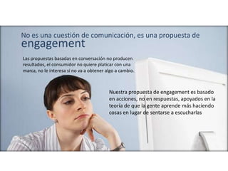 Las propuestas basadas en conversación no producen
resultados, el consumidor no quiere platicar con una
marca, no le interesa si no va a obtener algo a cambio.
No es una cuestión de comunicación, es una propuesta de
engagement
Nuestra propuesta de engagement es basado
en acciones, no en respuestas, apoyados en la
teoría de que la gente aprende más haciendo
cosas en lugar de sentarse a escucharlas
 