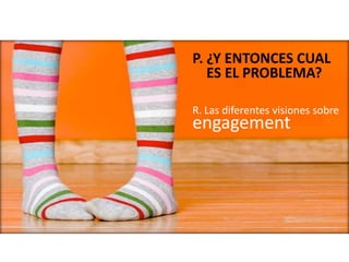 R. Las diferentes visiones sobre
engagement
P. ¿Y ENTONCES CUAL
ES EL PROBLEMA?
 