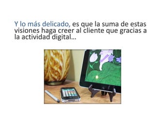 Y lo más delicado, es que la suma de estas
visiones haga creer al cliente que gracias a
la actividad digital…
 