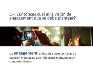 Ok. ¿Entonces cual el la visión de
engagement que se debe plantear?
Un engagement, enfocado a crear ventanas de
atención mejoradas, para influenciar motivaciones y
comportamientos
 