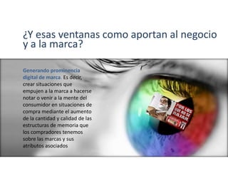 ¿Y esas ventanas como aportan al negocio
y a la marca?
Generando prominencia
digital de marca. Es decir,
crear situaciones que
empujen a la marca a hacerse
notar o venir a la mente del
consumidor en situaciones de
compra mediante el aumento
de la cantidad y calidad de las
estructuras de memoria que
los compradores tenemos
sobre las marcas y sus
atributos asociados
 