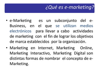 • e-Marketing es un subconjunto del e-
Business, en el que se utilizan medios
electrónicos para llevar a cabo actividades
de marketing con el fin de lograr los objetivos
de marca establecidos por la organización.
• Marketing en Internet, Marketing Online,
Marketing Interactivo, Marketing Digital son
distintas formas de nombrar el concepto de e-
Marketing.
¿Qué es e-marketing?
 