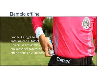 Comex ha logrado lo
anterior con el futbol.
Una de las actividades
que mayor engagement
offline tiene en el mundo
Ejemplo offline
 