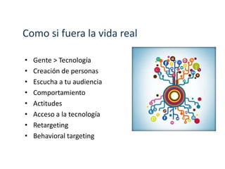 Como si fuera la vida real
• Gente > Tecnología
• Creación de personas
• Escucha a tu audiencia
• Comportamiento
• Actitudes
• Acceso a la tecnología
• Retargeting
• Behavioral targeting
 