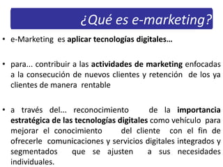 • e-Marketing es aplicar tecnologías digitales…
• para... contribuir a las actividades de marketing enfocadas
a la consecución de nuevos clientes y retención de los ya
clientes de manera rentable
• a través del... reconocimiento de la importancia
estratégica de las tecnologías digitales como vehículo para
mejorar el conocimiento del cliente con el fin de
ofrecerle comunicaciones y servicios digitales integrados y
segmentados que se ajusten a sus necesidades
individuales.
¿Qué es e-marketing?
 