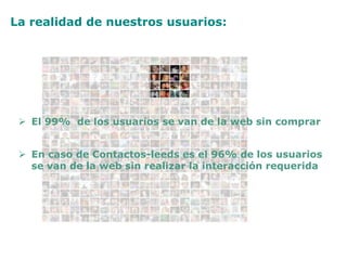 La realidad de nuestros usuarios:
 En caso de Contactos-leeds es el 96% de los usuarios
se van de la web sin realizar la interacción requerida
 El 99% de los usuarios se van de la web sin comprar
 