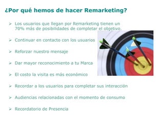 ¿Por qué hemos de hacer Remarketing?
 Los usuarios que llegan por Remarketing tienen un
70% más de posibilidades de completar el objetivo.
 Continuar en contacto con los usuarios
 Reforzar nuestro mensaje
 Dar mayor reconocimiento a tu Marca
 El costo la visita es más económico
 Recordar a los usuarios para completar sus interacción
 Audiencias relacionadas con el momento de consumo
 Recordatorio de Presencia
 