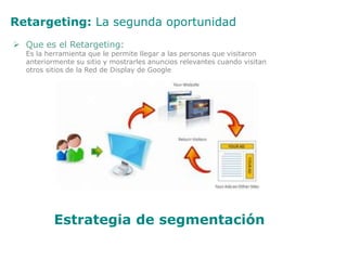 Retargeting: La segunda oportunidad
 Que es el Retargeting:
Es la herramienta que le permite llegar a las personas que visitaron
anteriormente su sitio y mostrarles anuncios relevantes cuando visitan
otros sitios de la Red de Display de Google
Estrategia de segmentación
 