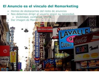 El Anuncio es el vinculo del Remarketing
 Hemos de destacarnos del resto de anuncios
 Nos debemos dirigir al usuario según su necesidad.
 Visibilidad, confianza, oferta,
 Dar imagen de Marca
 