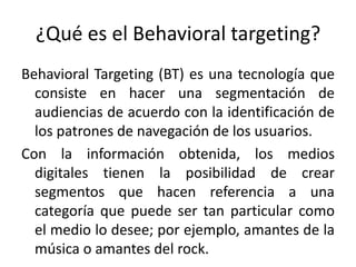 ¿Qué es el Behavioral targeting?
Behavioral Targeting (BT) es una tecnología que
consiste en hacer una segmentación de
audiencias de acuerdo con la identificación de
los patrones de navegación de los usuarios.
Con la información obtenida, los medios
digitales tienen la posibilidad de crear
segmentos que hacen referencia a una
categoría que puede ser tan particular como
el medio lo desee; por ejemplo, amantes de la
música o amantes del rock.
 