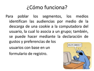 ¿Cómo funciona?
Para poblar los segmentos, los medios
identifican las audiencias por medio de la
descarga de una cookie a la computadora del
usuario, la cual lo asocia a un grupo; también,
se puede hacer mediante la declaración de
gustos y preferencias de los
usuarios con base en un
formulario de registro.
 