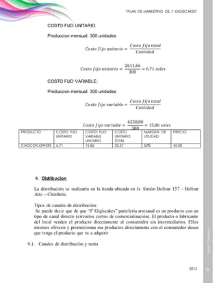 ValorCreativo
36
“PLAN DE MARKETING DE J’ GIGISCAKES”
2015
COSTO FIJO UNITARIO:
Produccion mensual: 300 unidades
𝐶𝑜𝑠𝑡𝑜 𝑓𝑖𝑗𝑜 𝑢𝑛𝑖𝑡𝑎𝑟𝑖𝑜 =
𝐶𝑜𝑠𝑡𝑜 𝑓𝑖𝑗𝑜 𝑡𝑜𝑡𝑎𝑙
𝐶𝑎𝑛𝑡𝑖𝑑𝑎𝑑
𝐶𝑜𝑠𝑡𝑜 𝑓𝑖𝑗𝑜 𝑢𝑛𝑖𝑡𝑎𝑟𝑖𝑜 =
2611,66
300
= 6.71 𝑠𝑜𝑙𝑒𝑠
COSTO FIJO VARIABLE:
Produccion mensual: 300 unidades
𝐶𝑜𝑠𝑡𝑜 𝑓𝑖𝑗𝑜 𝑣𝑎𝑟𝑖𝑎𝑏𝑙𝑒 =
𝐶𝑜𝑠𝑡𝑜 𝑓𝑖𝑗𝑜 𝑡𝑜𝑡𝑎𝑙
𝐶𝑎𝑛𝑡𝑖𝑑𝑎𝑑
𝐶𝑜𝑠𝑡𝑜 𝑓𝑖𝑗𝑜 𝑣𝑎𝑟𝑖𝑎𝑏𝑙𝑒 =
6258,00
300
= 15,86 𝑠𝑜𝑙𝑒𝑠
PRODUCTO COSTO FIJO
UNITARIO
COSTO FIJO
VARIABLE
UNITARIO
COSTO
UNITARIO
TOTAL
MARGEN DE
UTILIDAD
PRECIO
CHOCOFLOWERS 6,71 15,86 22,57 52% 45.00
9. Distribucion
La distribución se realizaría en la tienda ubicada en Jr. Simón Bolívar 157 - Bolívar
Alto – Chimbote.
Tipos de canales de distribución:
Se puede decir que de que “J’ Gigiscakes” pastelería artesanal es un producto con un
tipo de canal directo (circuitos cortos de comercialización). El producto o fabricante
del local venden el producto directamente al consumidor sin intermediarios. Ellos
mismos ofrecen y promocionan sus productos directamente con el consumidor desea
que tenga el producto que va a adquirir
9.1. Canales de distribución y venta
 
