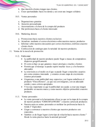 ValorCreativo
39
“PLAN DE MARKETING DE J’ GIGISCAKES”
2015
b. Que nuestros clientes traigan mas clientes
c. Crear oportunidades hacia los demás y asi crear una imagen solidaria
10.5. Ventas personales
a. Degustaciones gratuitas
b. Atención personalizada
c. Asesoramiento a la hora de la compra del producto
d. Dar preferencia hacia el cliente interesado
10.6. Marketing directo
a. Promociones hacia nuestros clientes exclusivos
b. Actualizar mediante el correo electrónico sobre nuestros nuevos productos
c. Informar sobre nuestros descuentos por correo electrónico, teléfono a nuestro
cliente electo
d. Confeccoion de catalogos para la variedad de nuestros productos.
11. Ventas de la mezcla de promoción
11.2. Publicidad
 La publicidad de nuestro producto puede llegar a masas de compradores
dispersos geográficamente
 El costo es bajo ya que ganamos mayor prestigio y muchos clientes
 Permite que el mensaje se pueda repetir muchas veces y a los horarios
adecuados
 La televisión es el medio en el que se puede llegar a mueschos usuarios
pro como estamos innovando y estamos en una etapa de crecimiento
estamos priorizando
 Llegaremos a una publicidad muy expresiva y asi lograr embellecer el
producto “Chocoflowers”, ya que sea con imágenes, con un adecuado
sonido y unos colores apropiados
 Y los mas importante es que la publicidad nos ayuda a crear una imagen
perdurable en nuestra marca y como nuestro objetivo primordial a nuestro
producto.
11.3. Ventas personales
 La venta personal es la herramienta eficaz ya que en la etapa de la compra
de nuestro porducto “CHOCOFLOWERS” o nuestra cartera de productos
 Nuestra meta en ventas personales es moldear las preferencias hacia la
tienda J’ Gigiscakes
 Llegar a convencer a nuestros clientes que nuestros productos son
especiales.
 También es de llegar lograr cierto tipo de relación hacia nuestro cliente:”
Desde la venta practica hasta la amistad personal”
 