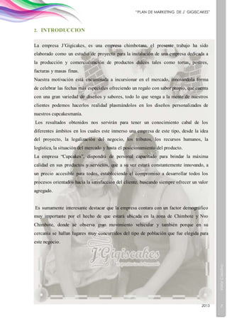ValorCreativo
7
“PLAN DE MARKETING DE J’ GIGISCAKES”
2015
2. INTRODUCCION
La empresa J’Gigicakes, es una empresa chimbotana, el presente trabajo ha sido
elaborado como un estudio de proyecto para la instalación de una empresa dedicada a
la producción y comercialización de productos dulces tales como tortas, postres,
facturas y masas finas.
Nuestra motivación está encaminada a incursionar en el mercado, innovandola forma
de celebrar las fechas más especiales ofreciendo un regalo con sabor propio, que cuenta
con una gran variedad de diseños y sabores, todo lo que venga a la mente de nuestros
clientes podemos hacerlos realidad plasmándolos en los diseños personalizados de
nuestros cupcakesmanía.
Los resultados obtenidos nos servirán para tener un conocimiento cabal de los
diferentes ámbitos en los cuales este inmerso una empresa de este tipo, desde la idea
del proyecto, la legalización del negocio, los tributos, los recursos humanos, la
logística, la situación del mercado y hasta el posicionamiento del producto.
La empresa “Cupcakes”, dispondrá de personal capacitado para brindar la máxima
calidad en sus productos y servicios, que a su vez estará constantemente innovando, a
un precio accesible para todos, estableciendo el compromiso a desarrollar todos los
procesos orientados hacia la satisfacción del cliente, buscando siempre ofrecer un valor
agregado.
Es sumamente interesante destacar que la empresa contara con un factor demográfico
muy importante por el hecho de que estará ubicada en la zona de Chimbote y Nvo
Chimbote, donde se observa gran movimiento vehicular y también porque en su
cercanía se hallan lugares muy concurridos del tipo de población que fue elegida para
este negocio.
 