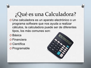 ¿Qué es una Calculadora?
O Una calculadora es un aparato electrónico o un
programa software que nos ayuda a realizar
cálculos, la calculadora puede ser de diferentes
tipos, los más comunes son:
O Básica
O Financiera
O Científica
O Programable
 