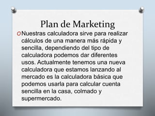 Plan de Marketing
ONuestras calculadora sirve para realizar
cálculos de una manera más rápida y
sencilla, dependiendo del tipo de
calculadora podemos dar diferentes
usos. Actualmente tenemos una nueva
calculadora que estamos lanzando al
mercado es la calculadora básica que
podemos usarla para calcular cuenta
sencilla en la casa, colmado y
supermercado.
 
