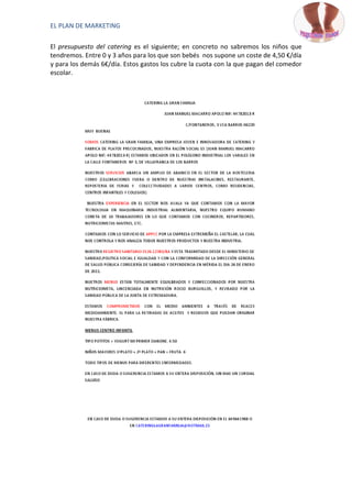 EL PLAN DE MARKETING

El presupuesto del catering es el siguiente; en concreto no sabremos los niños que
tendremos. Entre 0 y 3 años para los que son bebés nos supone un coste de 4,50 €/día
y para los demás 6€/día. Estos gastos los cubre la cuota con la que pagan del comedor
escolar.
 