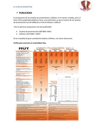 EL PLAN DE MARKETING


    PUBLICIDAD
El presupuesto de las tarjetas de presentación y folletos no lo hemos recibido, pero al
hacer dicha publicidad podemos hacer una estimación ya que el precio de las tarjetas
de presentación fue de 0,80€/ud y el de los folletos 1,20€/ud.

Para la apertura empezamos con ésta publicidad:

       Tarjetas de presentación 0,80*800= 640 €
       Folletos 1,20*1000= 1200 €

Al ser el pedido de gran cantidad de tarjetas y folletos, nos hacen descuento.

Tarifas para anunciar en el periódico Hoy:
 