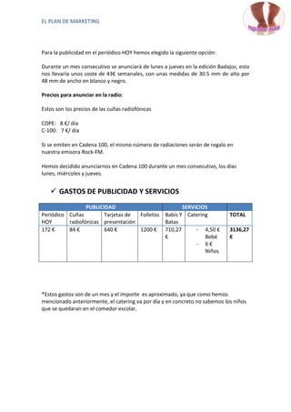 EL PLAN DE MARKETING




Para la publicidad en el periódico HOY hemos elegido la siguiente opción:

Durante un mes consecutivo se anunciará de lunes a jueves en la edición Badajoz, esto
nos llevaría unos coste de 43€ semanales, con unas medidas de 30.5 mm de alto por
48 mm de ancho en blanco y negro.

Precios para anunciar en la radio:

Estos son los precios de las cuñas radiofónicas

COPE: 8 €/ día
C-100: 7 €/ día

Si se emiten en Cadena 100, el mismo número de radiaciones serán de regalo en
nuestra emisora Rock-FM.

Hemos decidido anunciarnos en Cadena 100 durante un mes consecutivo, los días
lunes, miércoles y jueves.


    GASTOS DE PUBLICIDAD Y SERVICIOS
                 PUBLICIDAD                               SERVICIOS
Periódico Cuñas         Tarjetas de Folletos       Babis Y Catering         TOTAL
HOY       radiofónicas presentación                Batas
172 €     84 €          640 €       1200 €         710,27      - 4,50 €     3136,27
                                                   €              Bebé      €
                                                               - 6€
                                                                  Niños




*Estos gastos son de un mes y el importe es aproximado, ya que como hemos
mencionado anteriormente, el catering va por día y en concreto no sabemos los niños
que se quedaran en el comedor escolar.
 