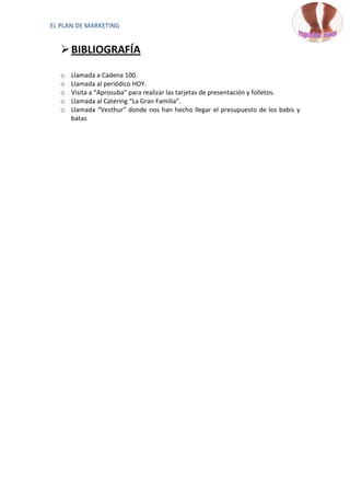 EL PLAN DE MARKETING


    BIBLIOGRAFÍA

   o   Llamada a Cadena 100.
   o   Llamada al periódico HOY.
   o   Visita a “Aprosuba” para realizar las tarjetas de presentación y folletos.
   o   Llamada al Catering “La Gran Familia”.
   o   Llamada “Vesthur” donde nos han hecho llegar el presupuesto de los babis y
       batas
 