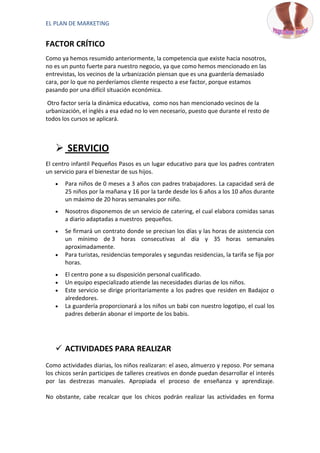 EL PLAN DE MARKETING


FACTOR CRÍTICO
Como ya hemos resumido anteriormente, la competencia que existe hacia nosotros,
no es un punto fuerte para nuestro negocio, ya que como hemos mencionado en las
entrevistas, los vecinos de la urbanización piensan que es una guardería demasiado
cara, por lo que no perderíamos cliente respecto a ese factor, porque estamos
pasando por una difícil situación económica.

 Otro factor sería la dinámica educativa, como nos han mencionado vecinos de la
urbanización, el inglés a esa edad no lo ven necesario, puesto que durante el resto de
todos los cursos se aplicará.



    SERVICIO
El centro infantil Pequeños Pasos es un lugar educativo para que los padres contraten
un servicio para el bienestar de sus hijos.
       Para niños de 0 meses a 3 años con padres trabajadores. La capacidad será de
       25 niños por la mañana y 16 por la tarde desde los 6 años a los 10 años durante
       un máximo de 20 horas semanales por niño.
       Nosotros disponemos de un servicio de catering, el cual elabora comidas sanas
       a diario adaptadas a nuestros pequeños.
       Se firmará un contrato donde se precisan los días y las horas de asistencia con
       un mínimo de 3 horas consecutivas al día y 35 horas semanales
       aproximadamente.
       Para turistas, residencias temporales y segundas residencias, la tarifa se fija por
       horas.
       El centro pone a su disposición personal cualificado.
       Un equipo especializado atiende las necesidades diarias de los niños.
       Este servicio se dirige prioritariamente a los padres que residen en Badajoz o
       alrededores.
       La guardería proporcionará a los niños un babi con nuestro logotipo, el cual los
       padres deberán abonar el importe de los babis.




    ACTIVIDADES PARA REALIZAR
Como actividades diarias, los niños realizaran: el aseo, almuerzo y reposo. Por semana
los chicos serán participes de talleres creativos en donde puedan desarrollar el interés
por las destrezas manuales. Apropiada el proceso de enseñanza y aprendizaje.

No obstante, cabe recalcar que los chicos podrán realizar las actividades en forma
 