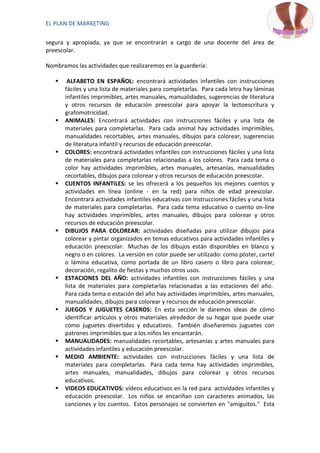 EL PLAN DE MARKETING

segura y apropiada, ya que se encontrarán a cargo de una docente del área de
preescolar.

Nombramos las actividades que realizaremos en la guardería:

       ALFABETO EN ESPAÑOL: encontrará actividades infantiles con instrucciones
       fáciles y una lista de materiales para completarlas. Para cada letra hay láminas
       infantiles imprimibles, artes manuales, manualidades, sugerencias de literatura
       y otros recursos de educación preescolar para apoyar la lectoescritura y
       grafomotricidad.
      ANIMALES: Encontrará actividades con instrucciones fáciles y una lista de
       materiales para completarlas. Para cada animal hay actividades imprimibles,
       manualidades recortables, artes manuales, dibujos para colorear, sugerencias
       de literatura infantil y recursos de educación preescolar.
      COLORES: encontrará actividades infantiles con instrucciones fáciles y una lista
       de materiales para completarlas relacionadas a los colores. Para cada tema o
       color hay actividades imprimibles, artes manuales, artesanías, manualidades
       recortables, dibujos para colorear y otros recursos de educación preescolar.
      CUENTOS INFANTILES: se les ofrecerá a los pequeños los mejores cuentos y
       actividades en línea (online - en la red) para niños de edad preescolar.
       Encontrará actividades infantiles educativas con instrucciones fáciles y una lista
       de materiales para completarlas. Para cada tema educativo o cuento on-line
       hay actividades imprimibles, artes manuales, dibujos para colorear y otros
       recursos de educación preescolar.
      DIBUJOS PARA COLOREAR: actividades diseñadas para utilizar dibujos para
       colorear y pintar organizados en temas educativos para actividades infantiles y
       educación preescolar. Muchas de los dibujos están disponibles en blanco y
       negro o en colores. La versión en color puede ser utilizado: como póster, cartel
       o lámina educativa, como portada de un libro casero o libro para colorear,
       decoración, regalito de fiestas y muchos otros usos.
      ESTACIONES DEL AÑO: actividades infantiles con instrucciones fáciles y una
       lista de materiales para completarlas relacionadas a las estaciones del año.
       Para cada tema o estación del año hay actividades imprimibles, artes manuales,
       manualidades, dibujos para colorear y recursos de educación preescolar.
      JUEGOS Y JUGUETES CASEROS: En esta sección le daremos ideas de cómo
       identificar artículos y otros materiales alrededor de su hogar que puede usar
       como juguetes divertidos y educativos. También diseñaremos juguetes con
       patrones imprimibles que a los niños les encantarán.
      MANUALIDADES: manualidades recortables, artesanías y artes manuales para
       actividades infantiles y educación preescolar.
      MEDIO AMBIENTE: actividades con instrucciones fáciles y una lista de
       materiales para completarlas. Para cada tema hay actividades imprimibles,
       artes manuales, manualidades, dibujos para colorear y otros recursos
       educativos.
      VIDEOS EDUCATIVOS: vídeos educativos en la red para actividades infantiles y
       educación preescolar. Los niños se encariñan con caracteres animados, las
       canciones y los cuentos. Estos personajes se convierten en "amiguitos." Esta
 