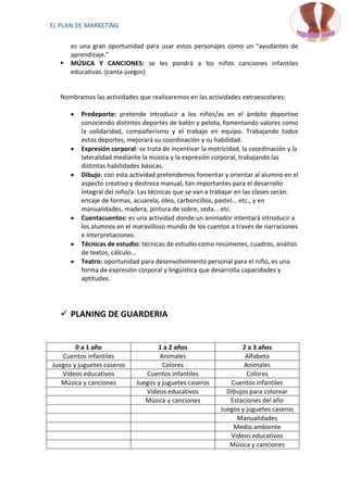 EL PLAN DE MARKETING

       es una gran oportunidad para usar estos personajes como un "ayudantes de
       aprendizaje."
      MÚSICA Y CANCIONES: se les pondrá a los niños canciones infantiles
       educativas. (canta-juegos)


   Nombramos las actividades que realizaremos en las actividades extraescolares:

          Predeporte: pretende introducir a los niños/as en el ámbito deportivo
          conociendo distintos deportes de balón y pelota, fomentando valores como
          la solidaridad, compañerismo y el trabajo en equipo. Trabajando todos
          estos deportes, mejorará su coordinación y su habilidad.
          Expresión corporal: se trata de incentivar la motricidad, la coordinación y la
          lateralidad mediante la música y la expresión corporal, trabajando las
          distintas habilidades básicas.
          Dibujo: con esta actividad pretendemos fomentar y orientar al alumno en el
          aspecto creativo y destreza manual, tan importantes para el desarrollo
          integral del niño/a. Las técnicas que se van a trabajar en las clases serán:
          encaje de formas, acuarela, óleo, carboncillos, pastel... etc., y en
          manualidades, madera, pintura de sobre, seda... etc.
          Cuentacuentos: es una actividad donde un animador intentará introducir a
          los alumnos en el maravilloso mundo de los cuentos a través de narraciones
          e interpretaciones.
          Técnicas de estudio: técnicas de estudio como resúmenes, cuadros, análisis
          de textos, cálculo...
          Teatro: oportunidad para desenvolvimiento personal para el niño, es una
          forma de expresión corporal y lingüística que desarrolla capacidades y
          aptitudes.




    PLANING DE GUARDERIA


        0 a 1 año                   1 a 2 años                     2 a 3 años
   Cuentos infantiles                Animales                       Alfabeto
Juegos y juguetes caseros             Colores                       Animales
   Videos educativos            Cuentos infantiles                   Colores
   Música y canciones        Juegos y juguetes caseros         Cuentos infantiles
                                Videos educativos             Dibujos para colorear
                                Música y canciones             Estaciones del año
                                                            Juegos y juguetes caseros
                                                                 Manualidades
                                                                Medio ambiente
                                                               Videos educativos
                                                               Música y canciones
 