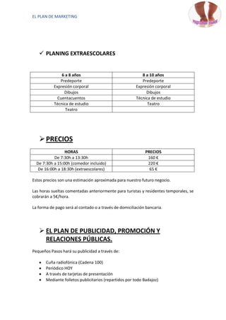 EL PLAN DE MARKETING




    PLANING EXTRAESCOLARES


               6 a 8 años                                 8 a 10 años
              Predeporte                                  Predeporte
           Expresión corporal                          Expresión corporal
                Dibujos                                     Dibujos
             Cuentacuentos                             Técnica de estudio
           Técnica de estudio                                Teatro
                 Teatro




    PRECIOS
                 HORAS                                      PRECIOS
           De 7:30h a 13:30h                                 160 €
  De 7:30h a 15:00h (comedor incluido)                       220 €
   De 16:00h a 18:30h (extraescolares)                        65 €

Estos precios son una estimación aproximada para nuestro futuro negocio.

Las horas sueltas comentadas anteriormente para turistas y residentes temporales, se
cobrarán a 5€/hora.

La forma de pago será al contado o a través de domiciliación bancaria.




    EL PLAN DE PUBLICIDAD, PROMOCIÓN Y
     RELACIONES PÚBLICAS.
Pequeños Pasos hará su publicidad a través de:

       Cuña radiofónica (Cadena 100)
       Periódico HOY
       A través de tarjetas de presentación
       Mediante folletos publicitarios (repartidos por todo Badajoz)
 