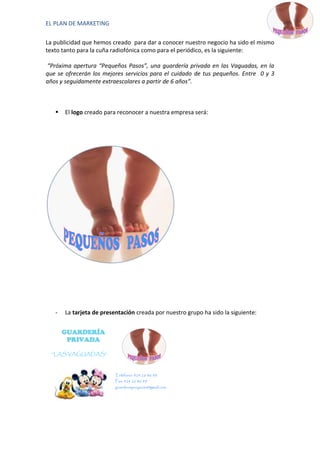 EL PLAN DE MARKETING

La publicidad que hemos creado para dar a conocer nuestro negocio ha sido el mismo
texto tanto para la cuña radiofónica como para el periódico, es la siguiente:

“Próxima apertura “Pequeños Pasos”, una guardería privada en las Vaguadas, en la
que se ofrecerán los mejores servicios para el cuidado de tus pequeños. Entre 0 y 3
años y seguidamente extraescolares a partir de 6 años”.



      El logo creado para reconocer a nuestra empresa será:




   -   La tarjeta de presentación creada por nuestro grupo ha sido la siguiente:


       GUARDERÍA
        PRIVADA

  “LAS VAGUADAS”



                          Teléfono: 924 26 86 98
                          Fax: 924 26 86 99
                          guarderiaproyecto@gmail.com
 