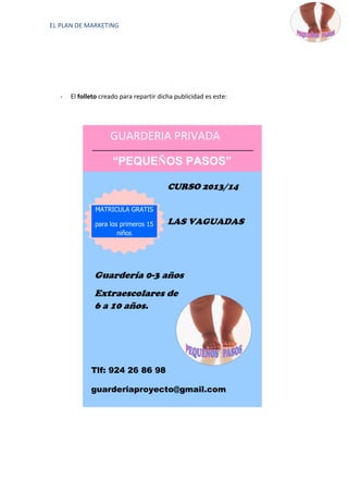 EL PLAN DE MARKETING




   -   El folleto creado para repartir dicha publicidad es este:




                     GUARDERIA PRIVADA
                      “PEQUEÑOS PASOS”

                                          CURSO 2013/14

               MATRICULA GRATIS

               para los primeros 15       LAS VAGUADAS
                       niños




               Guardería 0-3 años
               Extraescolares de
               6 a 10 años.




              Tlf: 924 26 86 98

              guarderiaproyecto@gmail.com
 