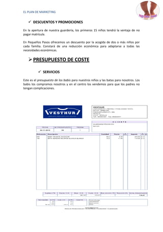 EL PLAN DE MARKETING


    DESCUENTOS Y PROMOCIONES

En la apertura de nuestra guardería, los primeros 15 niños tendrá la ventaja de no
pagar matrícula.

En Pequeños Pasos ofrecemos un descuento por la acogida de dos o más niños por
cada familia. Constará de una reducción económica para adaptarse a todas las
necesidades económicas.


    PRESUPUESTO DE COSTE

           SERVICIOS

Este es el presupuesto de los babis para nuestros niños y las batas para nosotros. Los
babis los compramos nosotros y en el centro los vendemos para que los padres no
tengan complicaciones.
 