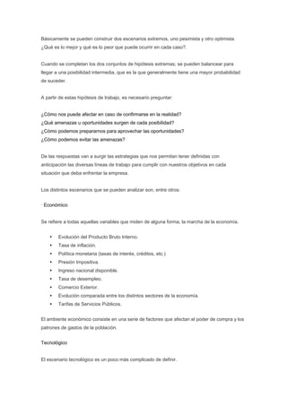 Básicamente se pueden construir dos escenarios extremos, uno pesimista y otro optimista.
¿Qué es lo mejor y qué es lo peor que puede ocurrir en cada caso?.


Cuando se completan los dos conjuntos de hipótesis extremas; se pueden balancear para
llegar a una posibilidad intermedia, que es la que generalmente tiene una mayor probabilidad
de suceder.


A partir de estas hipótesis de trabajo, es necesario preguntar:


¿Cómo nos puede afectar en caso de confirmarse en la realidad?
¿Qué amenazas u oportunidades surgen de cada posibilidad?
¿Cómo podemos prepararnos para aprovechar las oportunidades?
¿Cómo podemos evitar las amenazas?


De las respuestas van a surgir las estrategias que nos permitan tener definidas con
anticipación las diversas líneas de trabajo para cumplir con nuestros objetivos en cada
situación que deba enfrentar la empresa.


Los distintos escenarios que se pueden analizar son, entre otros:


· Económico


Se refiere a todas aquellas variables que miden de alguna forma, la marcha de la economía.


        Evolución del Producto Bruto Interno.
        Tasa de inflación.
        Política monetaria (tasas de interés, créditos, etc.)
        Presión Impositiva.
        Ingreso nacional disponible.
        Tasa de desempleo.
        Comercio Exterior.
        Evolución comparada entre los distintos sectores de la economía.
        Tarifas de Servicios Públicos.


El ambiente económico consiste en una serie de factores que afectan el poder de compra y los
patrones de gastos de la población.


Tecnológico


El escenario tecnológico es un poco más complicado de definir.
 